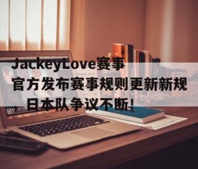 九游娱乐-JackeyLove赛事官方发布赛事规则更新新规，日本队争议不断！的简单介绍